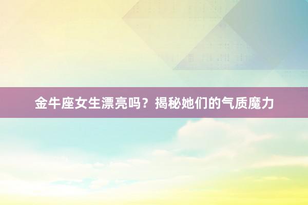 金牛座女生漂亮吗？揭秘她们的气质魔力
