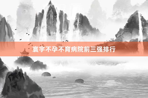 寰宇不孕不育病院前三强排行