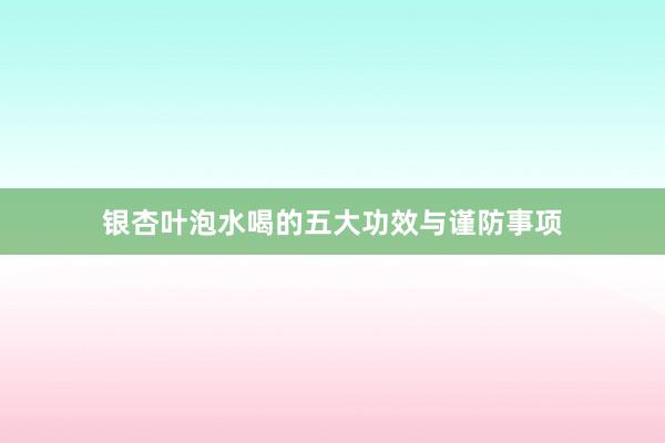 银杏叶泡水喝的五大功效与谨防事项