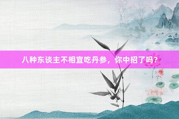八种东谈主不相宜吃丹参，你中招了吗？