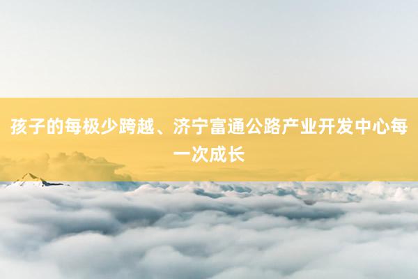 孩子的每极少跨越、济宁富通公路产业开发中心每一次成长