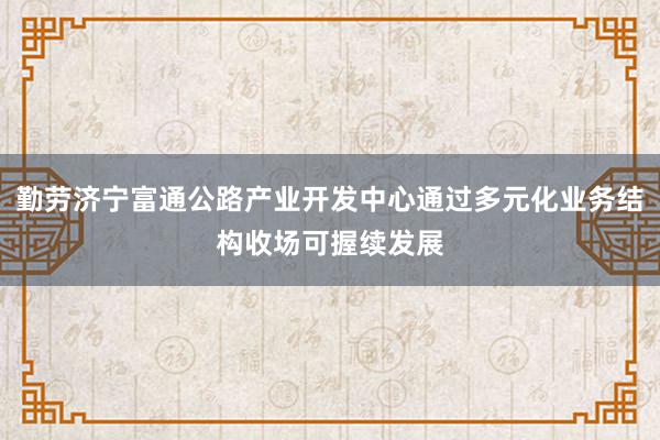 勤劳济宁富通公路产业开发中心通过多元化业务结构收场可握续发展