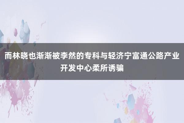 而林晓也渐渐被李然的专科与轻济宁富通公路产业开发中心柔所诱骗